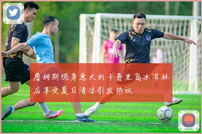 詹姆斯现身意大利卡普里岛冰淇淋店享受夏日清凉引发热议