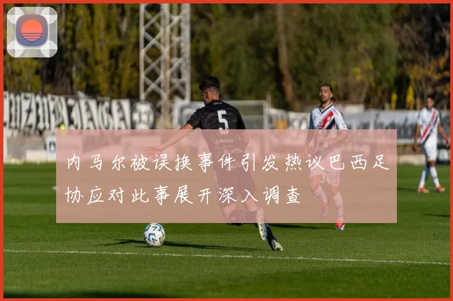 内马尔被误换事件引发热议巴西足协应对此事展开深入调查