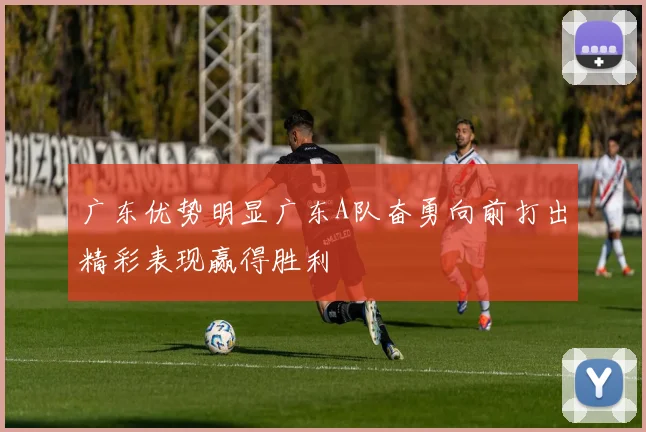 广东优势明显广东A队奋勇向前打出精彩表现赢得胜利