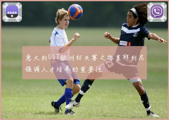 意大利U17欧洲杯决赛之路基耶利尼强调人才培养的重要性