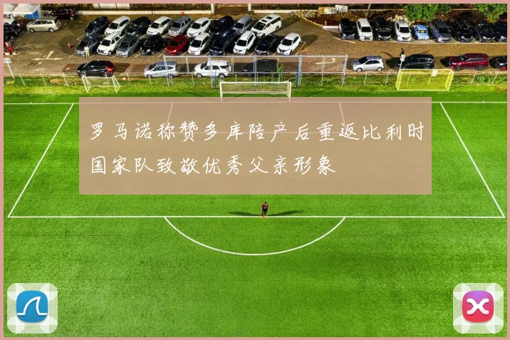 罗马诺称赞多库陪产后重返比利时国家队致敬优秀父亲形象