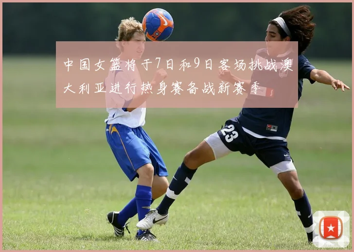 中国女篮将于7日和9日客场挑战澳大利亚进行热身赛备战新赛季