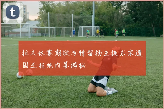 拉文休赛期欲与特雷杨互换东家遭国王拒绝内幕揭秘