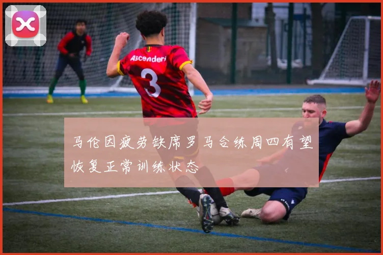 马伦因疲劳缺席罗马合练周四有望恢复正常训练状态