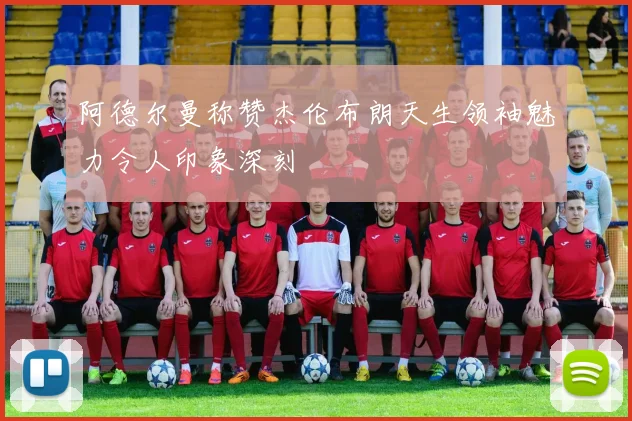 阿德尔曼称赞杰伦布朗天生领袖魅力令人印象深刻
