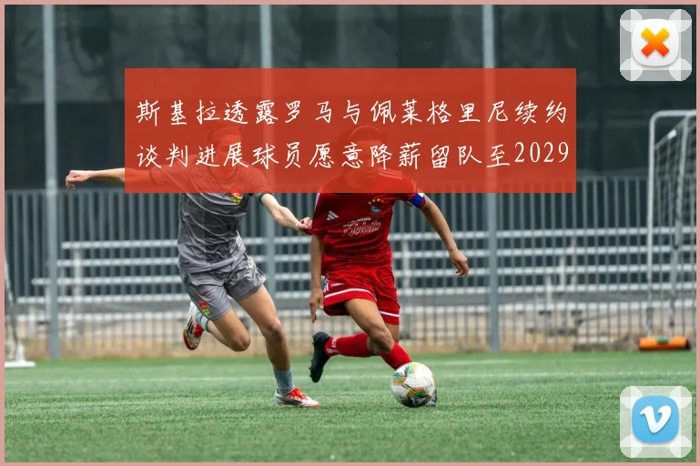 斯基拉透露罗马与佩莱格里尼续约谈判进展球员愿意降薪留队至2029年