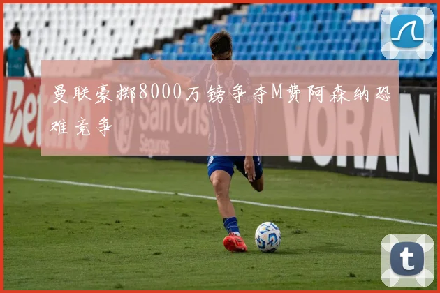 曼联豪掷8000万镑争夺M费阿森纳恐难竞争