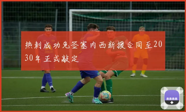 热刺成功免签塞内西新援合同至2030年正式敲定