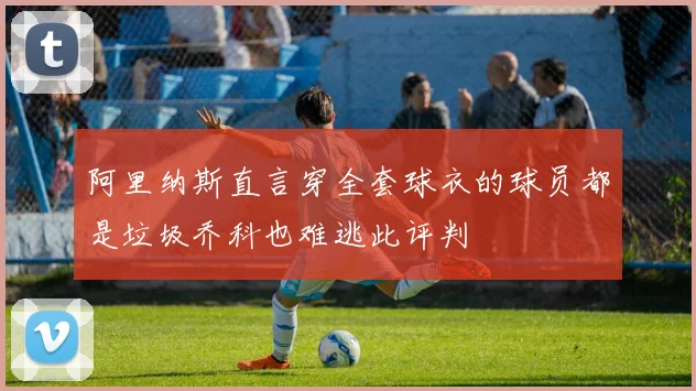 阿里纳斯直言穿全套球衣的球员都是垃圾乔科也难逃此评判