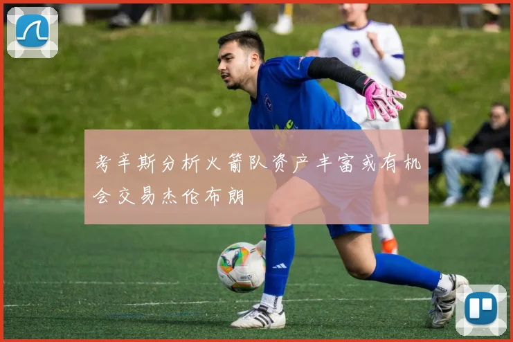 考辛斯分析火箭队资产丰富或有机会交易杰伦布朗